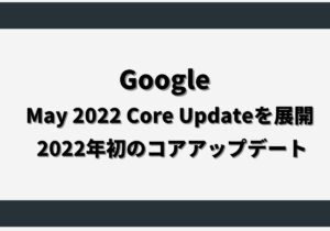 Google、May 2022 Core Updateを展開！2022年初のコアアップデート