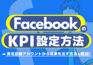 FacebookのKPI設定とは?設定メリットや実名登録アカウントから成果を出す方法を解説!