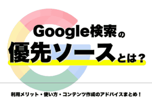 Google検索の優先ソースとは？利用メリット・使い方・コンテンツの推奨作成方法まとめ！
